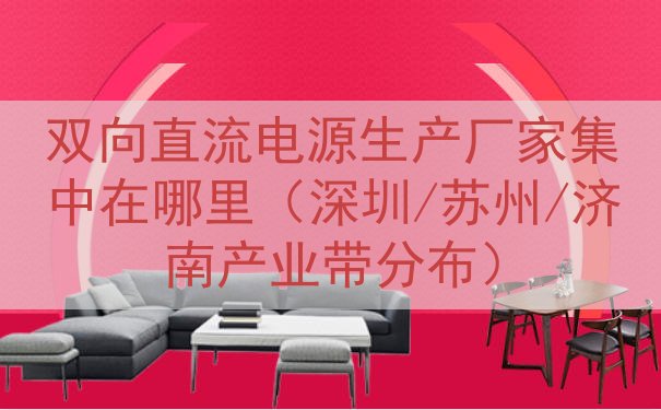 双向直流电源生产厂家集中在哪里（深圳/苏州/济南产业带分布）